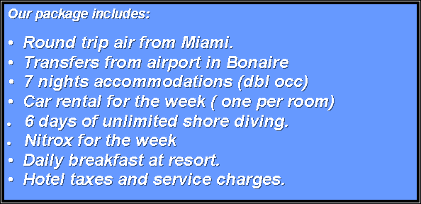 Text Box: Our package includes:
�  Round trip air from Miami.�  Transfers from airport in Bonaire	�  7 nights accommodations (dbl occ)�  Car rental for the week ( one per room)6 days of unlimited shore diving. Nitrox for the week�  Daily breakfast at resort.�  Hotel taxes and service charges.